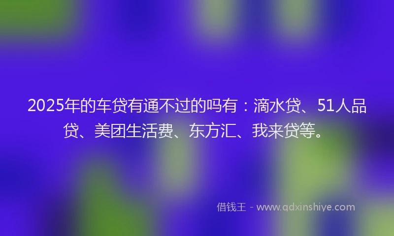 2025年的车贷有通不过的吗有：滴水贷、51人品贷、美团生活费、东方汇、我来贷等。
