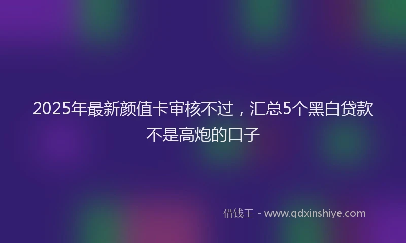 2025年最新颜值卡审核不过，汇总5个黑白贷款不是高炮的口子