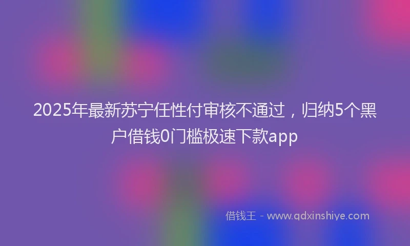 2025年最新苏宁任性付审核不通过，归纳5个黑户借钱0门槛极速下款app