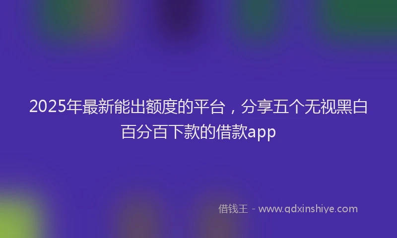 2025年最新能出额度的平台，分享五个无视黑白百分百下款的借款app