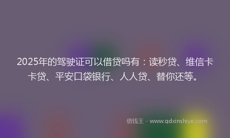 2025年的驾驶证可以借贷吗有：读秒贷、维信卡卡贷、平安口袋银行、人人贷、替你还等。