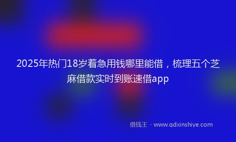 2025年热门18岁着急用钱哪里能借，梳理五个芝麻借款实时到账速借app