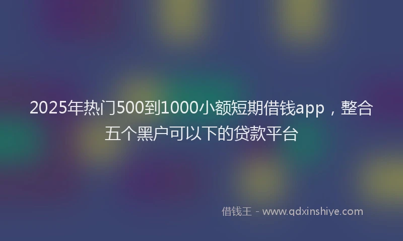 2025年热门500到1000小额短期借钱app，整合五个黑户可以下的贷款平台