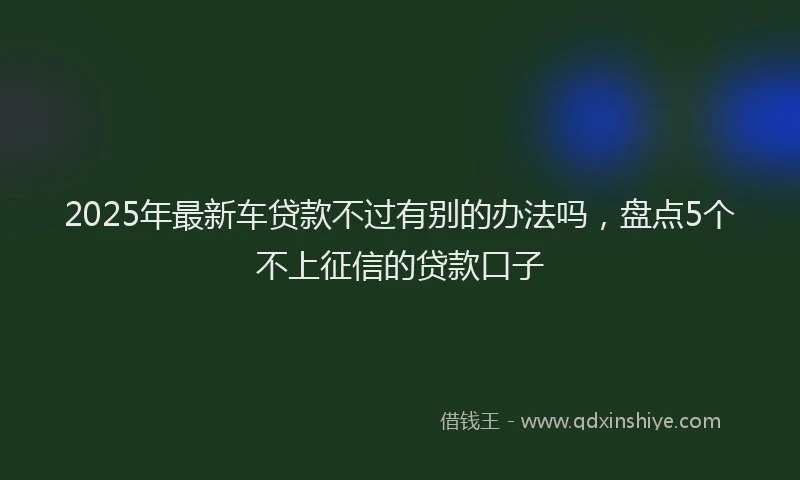2025年最新车贷款不过有别的办法吗，盘点5个不上征信的贷款口子