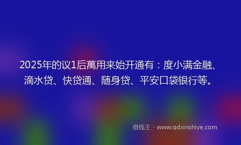 2025年的议1后萬用来始开通有：度小满金融、滴水贷、快贷通、随身贷、平安口袋银行等。
