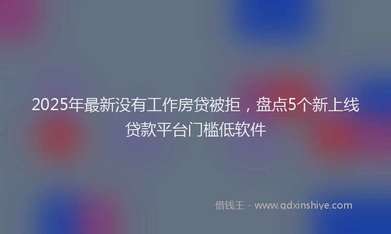 2025年最新没有工作房贷被拒，盘点5个新上线贷款平台门槛低软件
