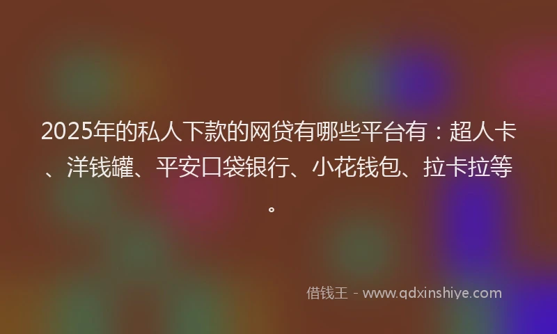 2025年的私人下款的网贷有哪些平台有：超人卡、洋钱罐、平安口袋银行、小花钱包、拉卡拉等。