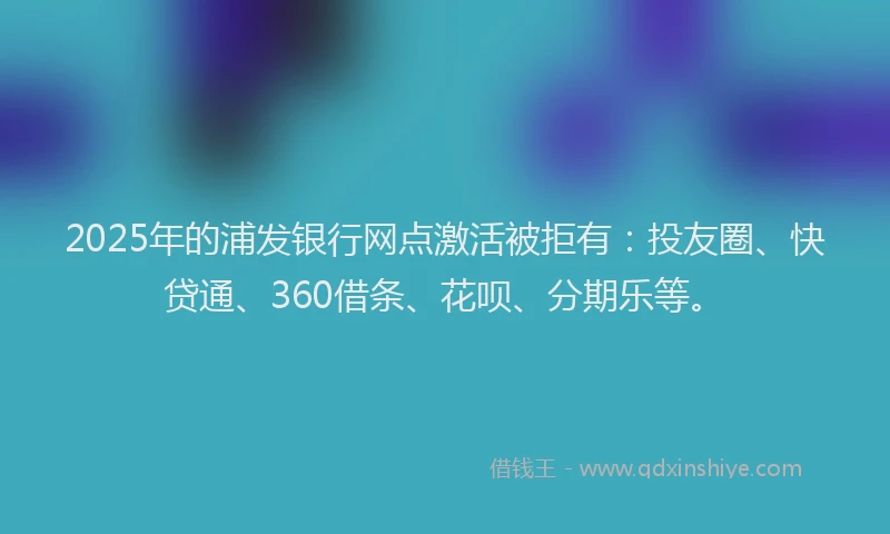2025年的浦发银行网点激活被拒有：投友圈、快贷通、360借条、花呗、分期乐等。