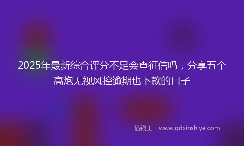 2025年最新综合评分不足会查征信吗，分享五个高炮无视风控逾期也下款的口子