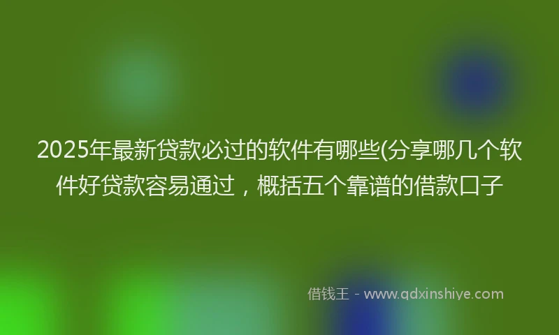 2025年最新贷款必过的软件有哪些(分享哪几个软件好贷款容易通过，概括五个靠谱的借款口子