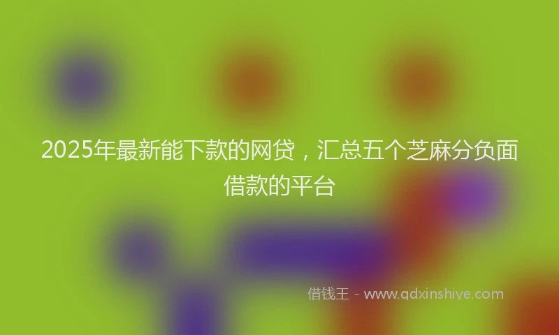 2025年最新能下款的网贷，汇总五个芝麻分负面借款的平台