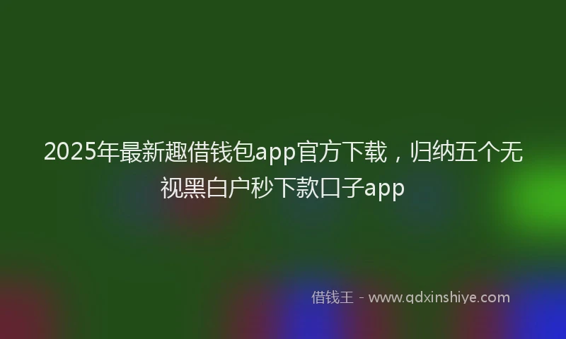2025年最新趣借钱包app官方下载，归纳五个无视黑白户秒下款口子app