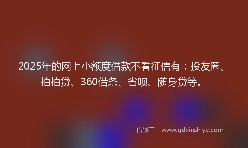 2025年的网上小额度借款不看征信有：投友圈、拍拍贷、360借条、省呗、随身贷等。