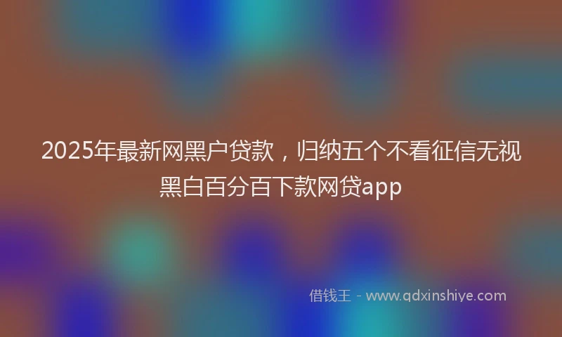 2025年最新网黑户贷款，归纳五个不看征信无视黑白百分百下款网贷app
