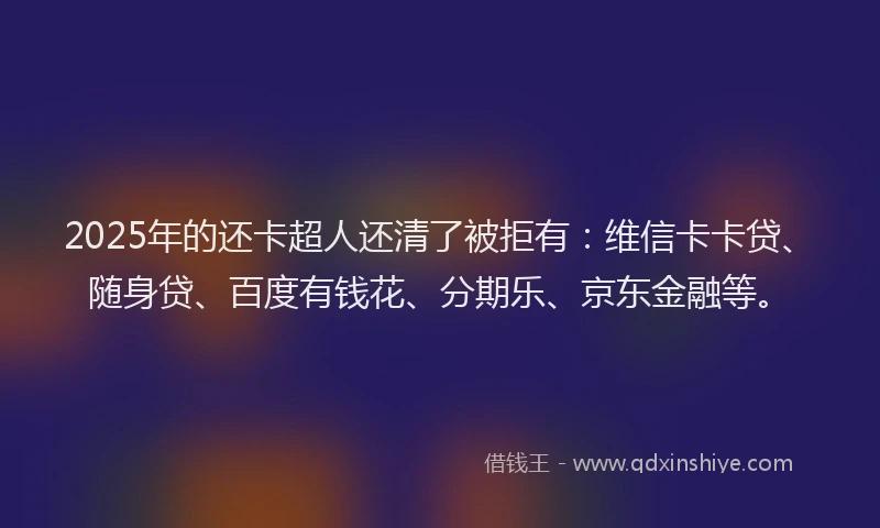 2025年的还卡超人还清了被拒有：维信卡卡贷、随身贷、百度有钱花、分期乐、京东金融等。