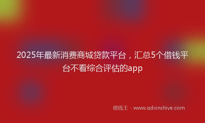 2025年最新消费商城贷款平台，汇总5个借钱平台不看综合评估的app