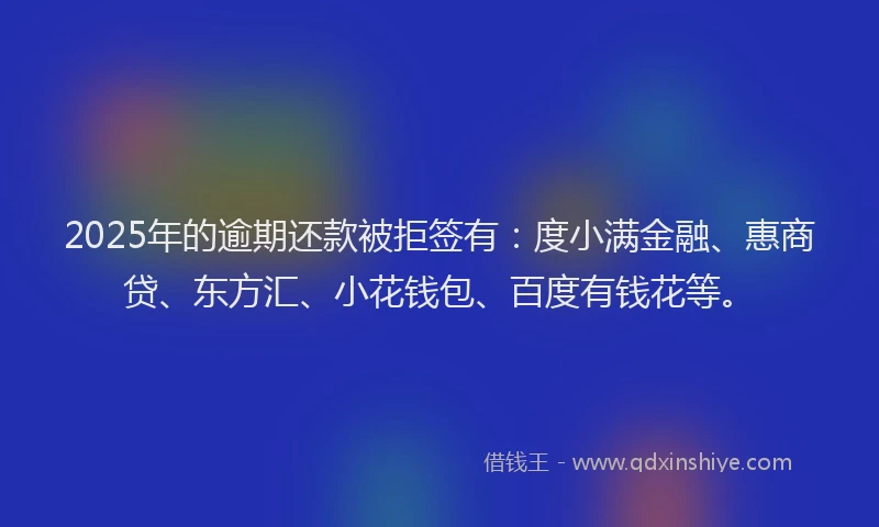 2025年的逾期还款被拒签有：度小满金融、惠商贷、东方汇、小花钱包、百度有钱花等。