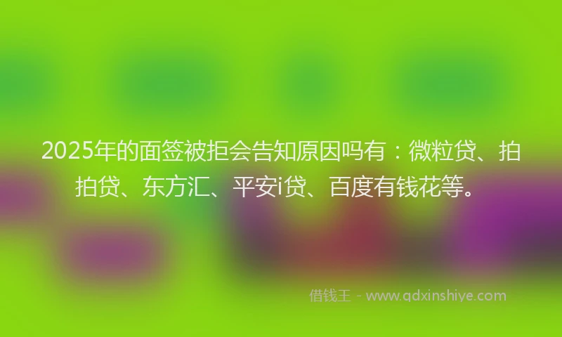 2025年的面签被拒会告知原因吗有：微粒贷、拍拍贷、东方汇、平安i贷、百度有钱花等。