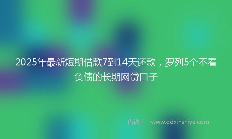 2025年最新短期借款7到14天还款，罗列5个不看负债的长期网贷口子