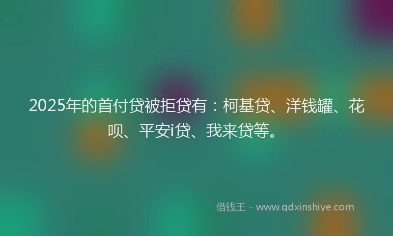 2025年的首付贷被拒贷有：柯基贷、洋钱罐、花呗、平安i贷、我来贷等。