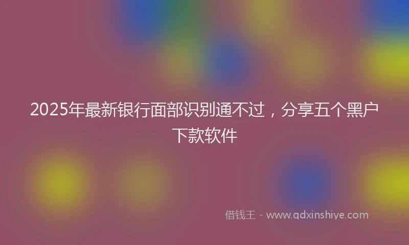 2025年最新银行面部识别通不过，分享五个黑户下款软件