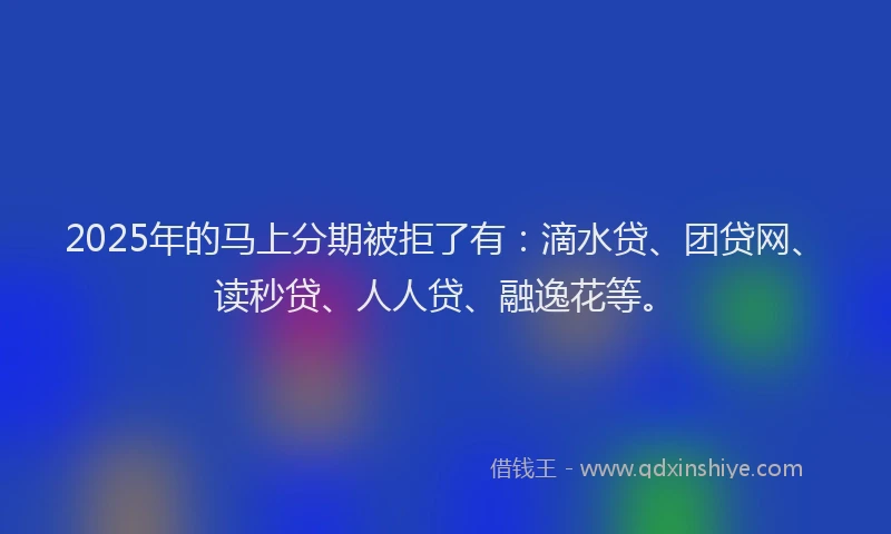 2025年的马上分期被拒了有：滴水贷、团贷网、读秒贷、人人贷、融逸花等。