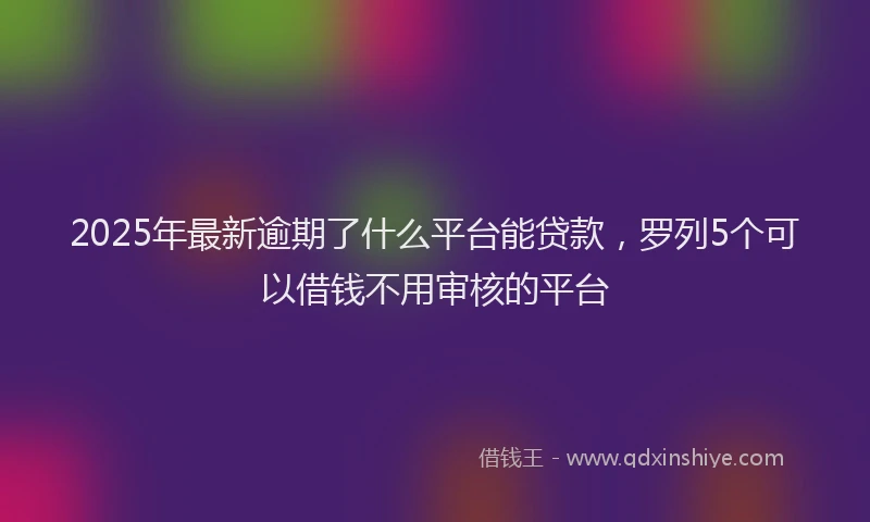 2025年最新逾期了什么平台能贷款，罗列5个可以借钱不用审核的平台