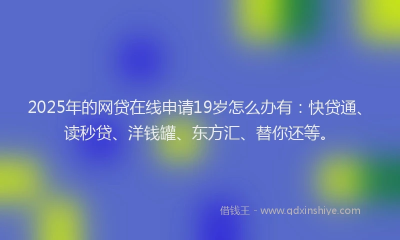 2025年的网贷在线申请19岁怎么办有：快贷通、读秒贷、洋钱罐、东方汇、替你还等。