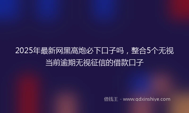 2025年最新网黑高炮必下口子吗，整合5个无视当前逾期无视征信的借款口子