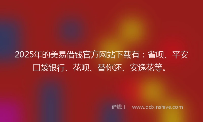 2025年的美易借钱官方网站下载有：省呗、平安口袋银行、花呗、替你还、安逸花等。