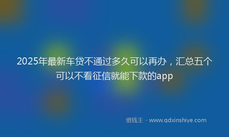 2025年最新车贷不通过多久可以再办，汇总五个可以不看征信就能下款的app
