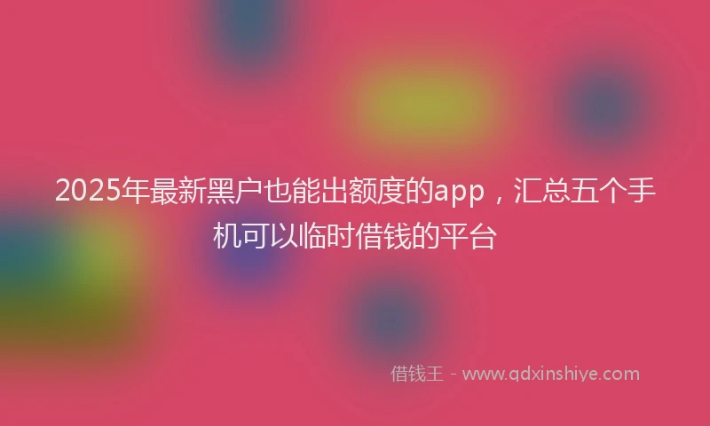 2025年最新黑户也能出额度的app，汇总五个手机可以临时借钱的平台