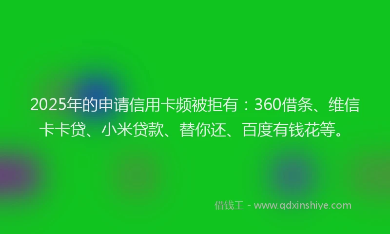 2025年的申请信用卡频被拒有：360借条、维信卡卡贷、小米贷款、替你还、百度有钱花等。