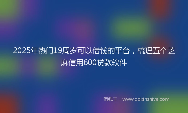 2025年热门19周岁可以借钱的平台，梳理五个芝麻信用600贷款软件