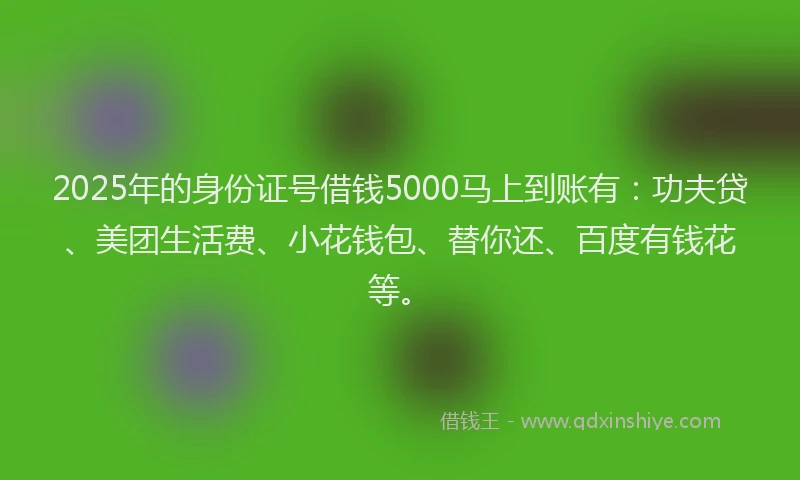 2025年的身份证号借钱5000马上到账有：功夫贷、美团生活费、小花钱包、替你还、百度有钱花等。