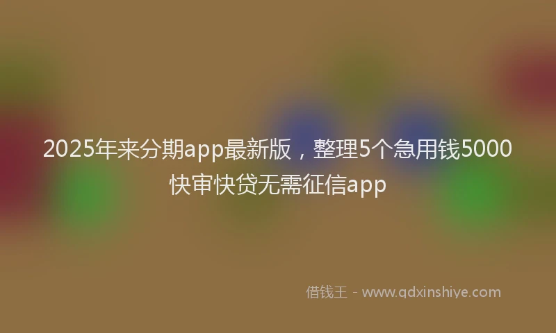 2025年来分期app最新版，整理5个急用钱5000快审快贷无需征信app
