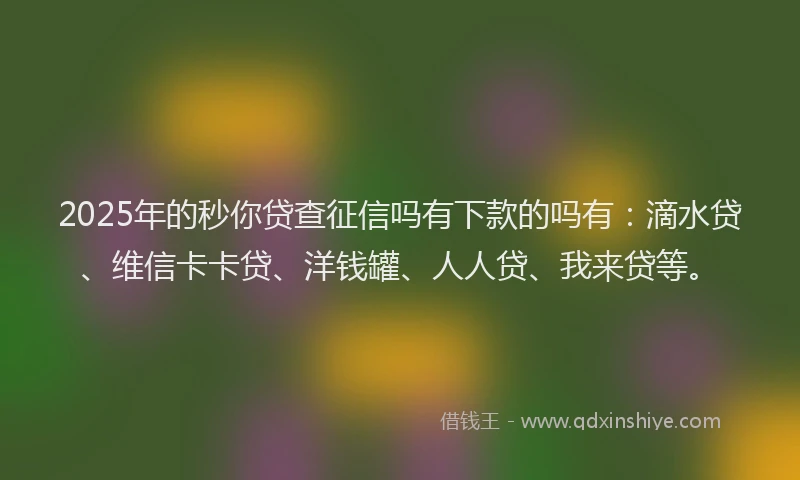 2025年的秒你贷查征信吗有下款的吗有：滴水贷、维信卡卡贷、洋钱罐、人人贷、我来贷等。