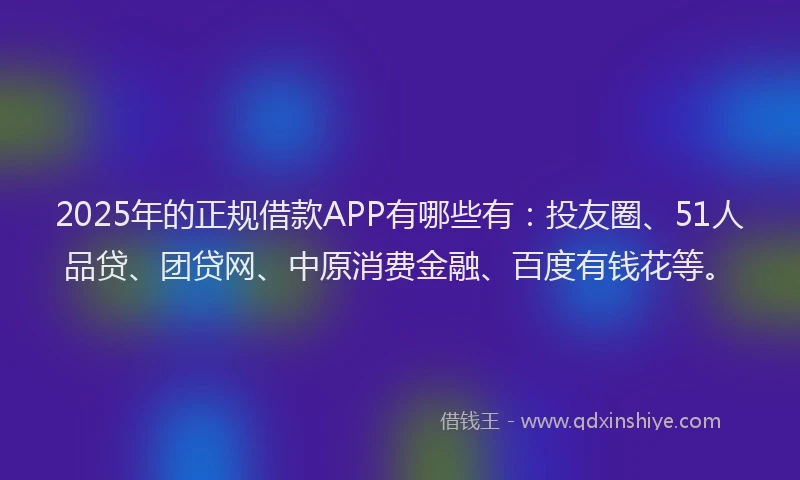 2025年的正规借款APP有哪些有：投友圈、51人品贷、团贷网、中原消费金融、百度有钱花等。