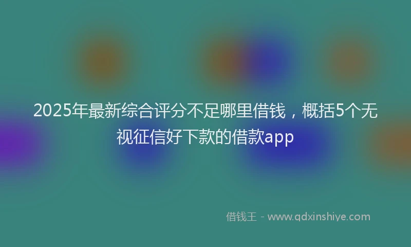 2025年最新综合评分不足哪里借钱，概括5个无视征信好下款的借款app