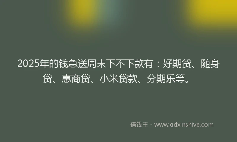 2025年的钱急送周末下不下款有：好期贷、随身贷、惠商贷、小米贷款、分期乐等。