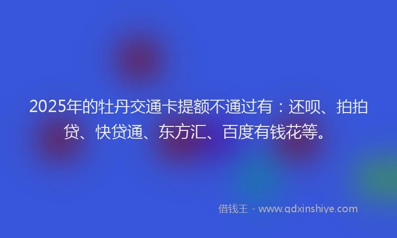 2025年的牡丹交通卡提额不通过有：还呗、拍拍贷、快贷通、东方汇、百度有钱花等。