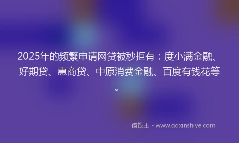 2025年的频繁申请网贷被秒拒有：度小满金融、好期贷、惠商贷、中原消费金融、百度有钱花等。
