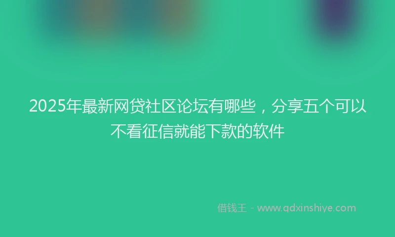 2025年最新网贷社区论坛有哪些，分享五个可以不看征信就能下款的软件