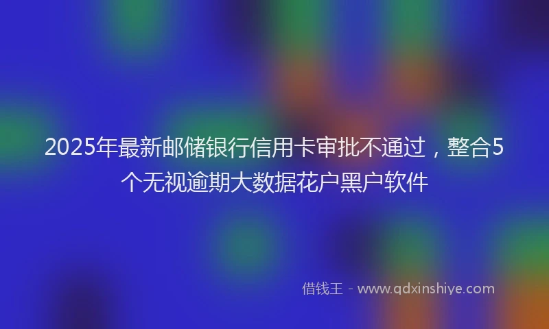 2025年最新邮储银行信用卡审批不通过，整合5个无视逾期大数据花户黑户软件