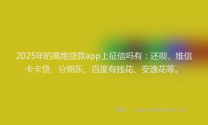 2025年的高炮贷款app上征信吗有：还呗、维信卡卡贷、分期乐、百度有钱花、安逸花等。