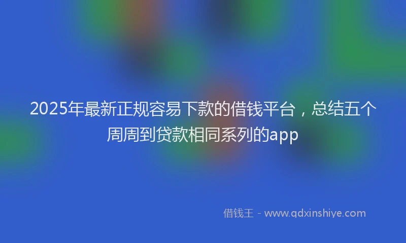 2025年最新正规容易下款的借钱平台，总结五个周周到贷款相同系列的app
