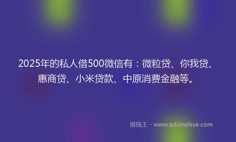 2025年的私人借500微信有：微粒贷、你我贷、惠商贷、小米贷款、中原消费金融等。