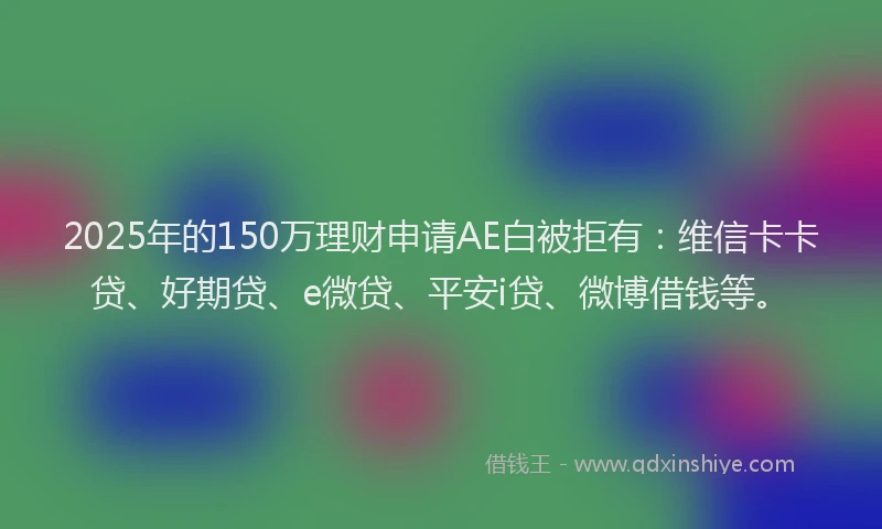 2025年的150万理财申请AE白被拒有：维信卡卡贷、好期贷、e微贷、平安i贷、微博借钱等。