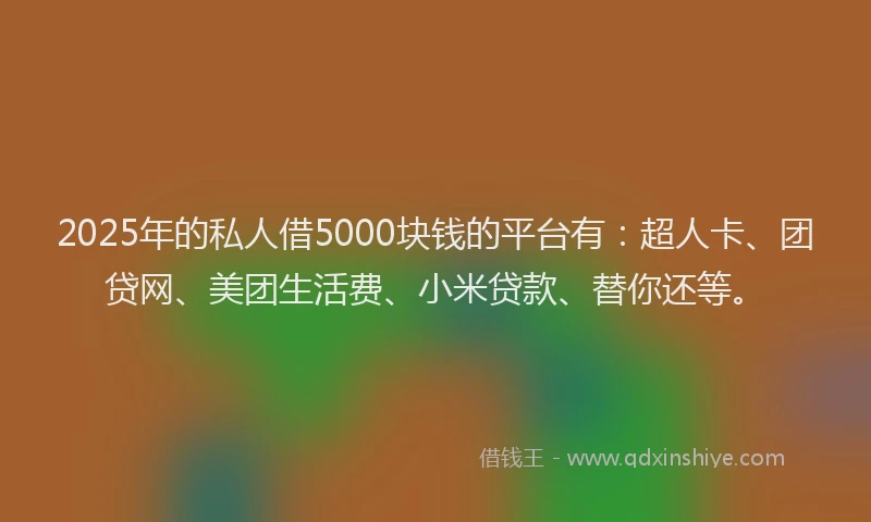 2025年的私人借5000块钱的平台有：超人卡、团贷网、美团生活费、小米贷款、替你还等。