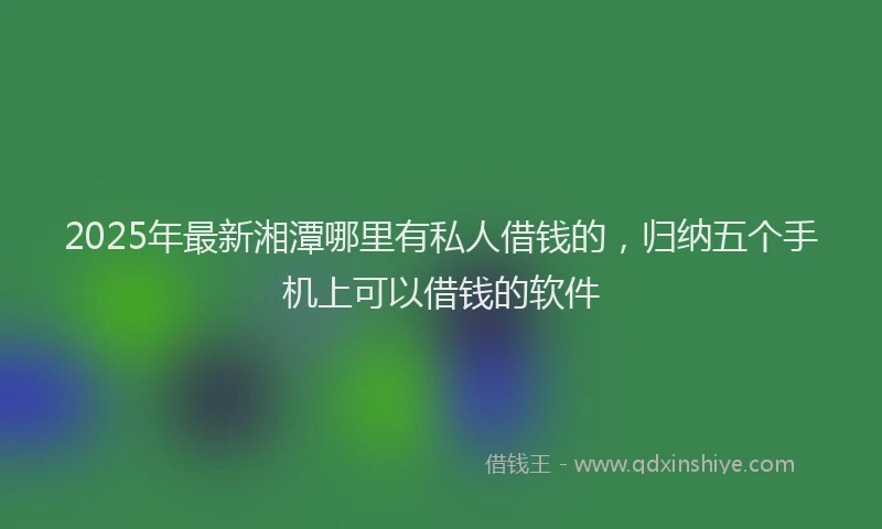 2025年最新湘潭哪里有私人借钱的，归纳五个手机上可以借钱的软件
